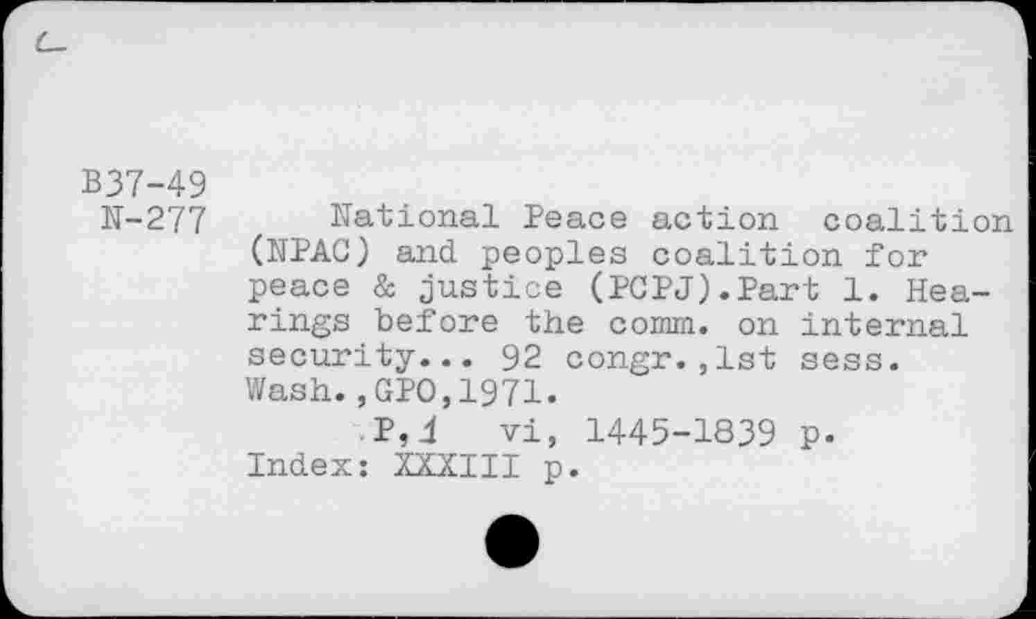 ﻿B37-49
N-277 National Peace action coalition (NPAC) and peoples coalition for peace & justice (PCPJ).Part 1. Hearings before the comm, on internal security... 92 congr.,1st sess.
Wash.,GPO,1971.
.P,4 vi, 1445-1839 p. Index: XXXIII p.